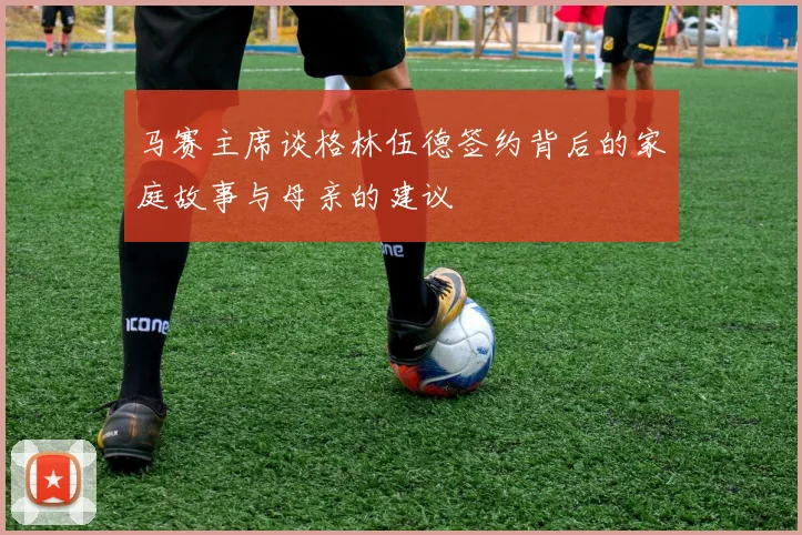 马赛主席谈格林伍德签约背后的家庭故事与母亲的建议