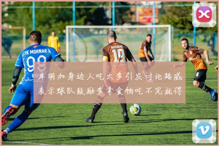 库明加身边人吃太多引发讨论路威表示球队鼓励多拿食物吃不完就得扔掉
