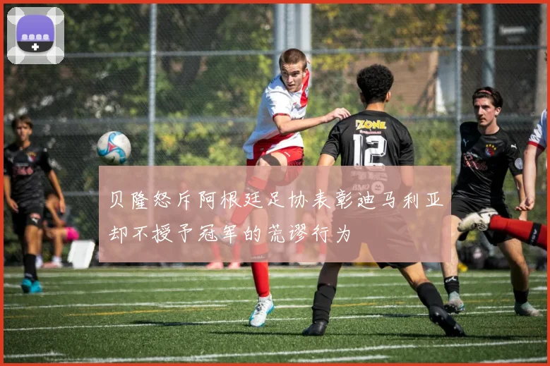 贝隆怒斥阿根廷足协表彰迪马利亚却不授予冠军的荒谬行为