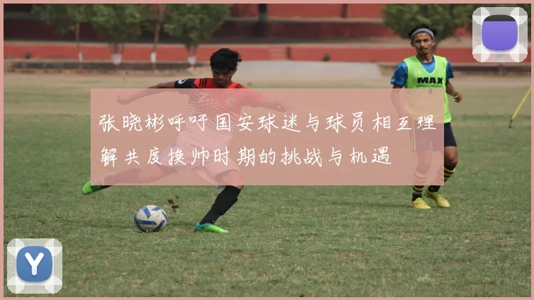 张晓彬呼吁国安球迷与球员相互理解共度换帅时期的挑战与机遇