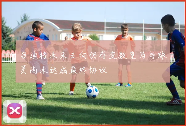吕迪格未来去向仍存变数皇马与球员尚未达成最终协议