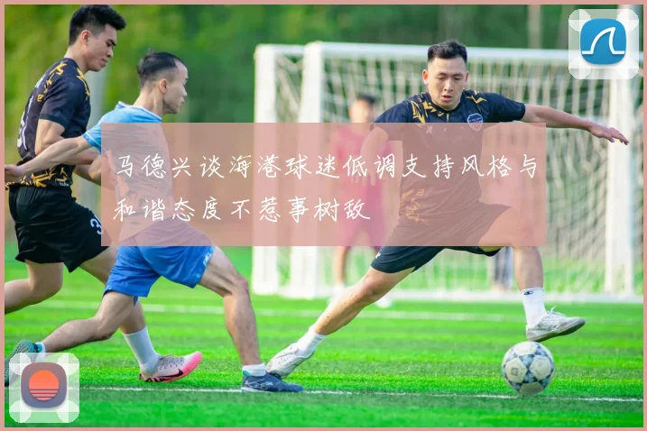 马德兴谈海港球迷低调支持风格与和谐态度不惹事树敌