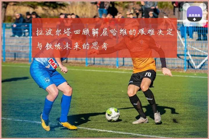 拉波尔塔回顾解雇哈维的艰难决定与教练未来的思考