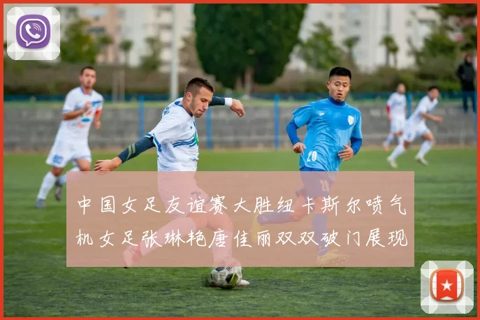 中国女足友谊赛大胜纽卡斯尔喷气机女足张琳艳唐佳丽双双破门展现实力