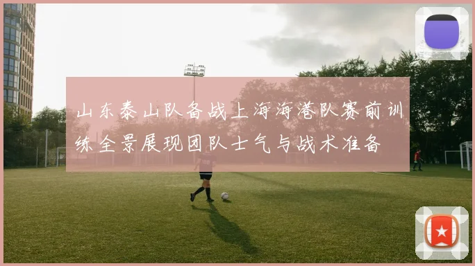 山东泰山队备战上海海港队赛前训练全景展现团队士气与战术准备
