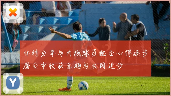 怀特分享与内线球员配合心得逐步磨合中收获乐趣与共同进步