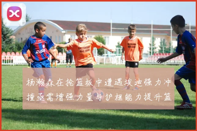 杨瀚森在抢篮板中遭遇埃迪强力冲撞亟需增强力量与护框能力提升篮板表现