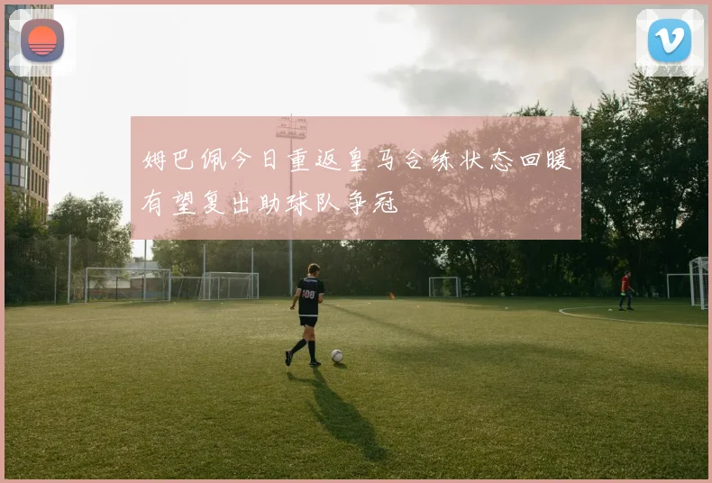 姆巴佩今日重返皇马合练状态回暖有望复出助球队争冠
