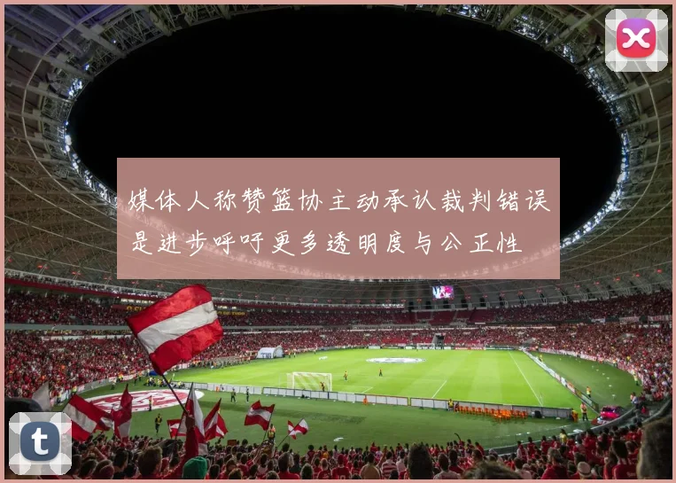媒体人称赞篮协主动承认裁判错误是进步呼吁更多透明度与公正性