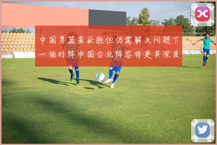 中国男篮虽获胜但仍需解决问题下一场对阵中国台北阵容将更具深度
