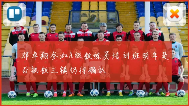 邓卓翔参加A级教练员培训班明年是否执教三镇仍待确认
