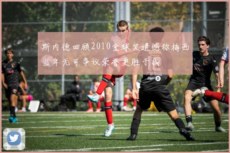 斯内德回顾2010金球奖遗憾称梅西当年无可争议荣誉更胜于我