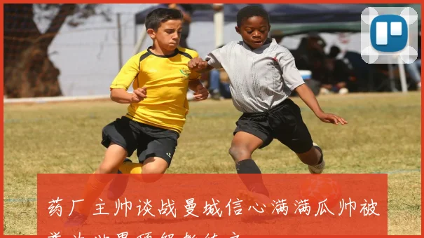 药厂主帅谈战曼城信心满满瓜帅被誉为世界顶级教练之一